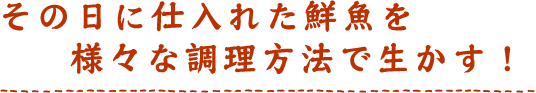 その日に仕入れた鮮魚を様々な調理方法で生かす！